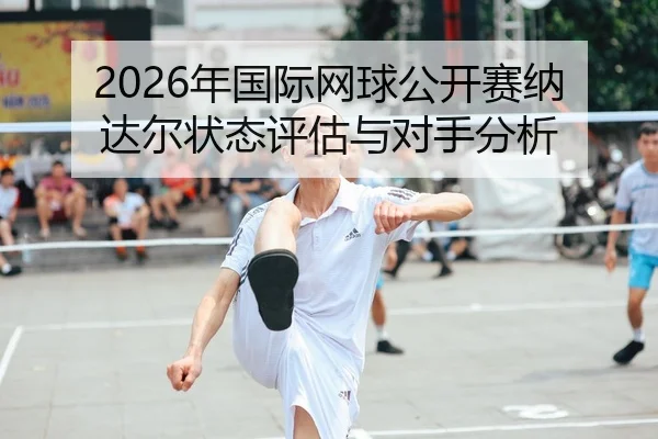 2026年国际网球公开赛纳达尔状态评估与对手分析