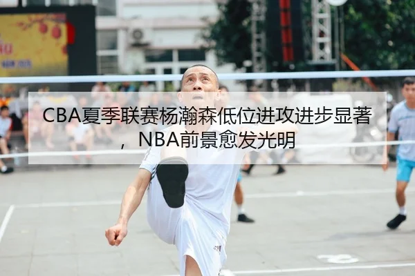 CBA夏季联赛杨瀚森低位进攻进步显著，NBA前景愈发光明
