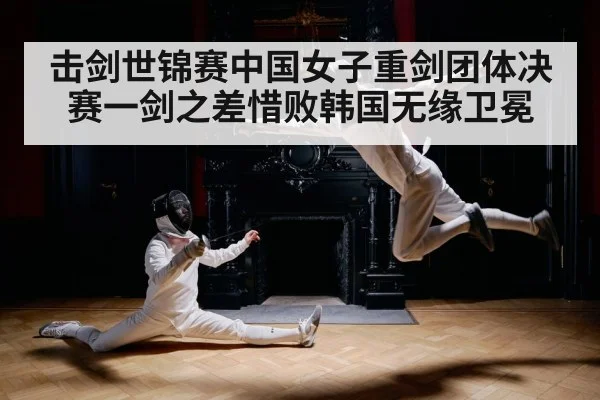 击剑世锦赛中国女子重剑团体决赛一剑之差惜败韩国无缘卫冕